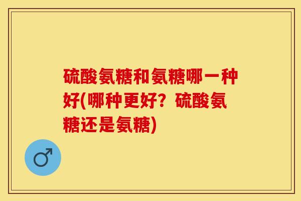 硫酸氨糖和氨糖哪一种好(哪种更好？硫酸氨糖还是氨糖)