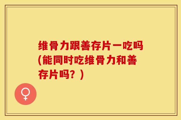 维骨力跟善存片一吃吗(能同时吃维骨力和善存片吗？)-第1张图片-关节保镖
