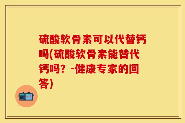 硫酸软骨素可以代替钙吗(硫酸软骨素能替代钙吗？-健康专家的回答)-第1张图片-关节保镖