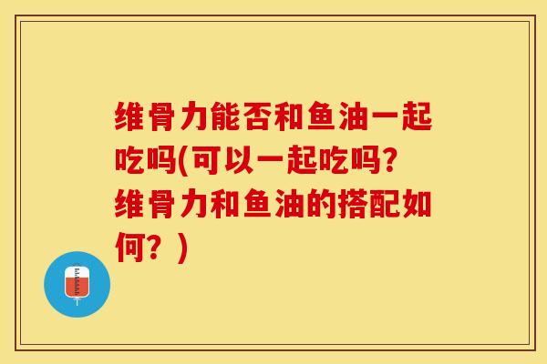 维骨力能否和鱼油一起吃吗(可以一起吃吗？维骨力和鱼油的搭配如何？)