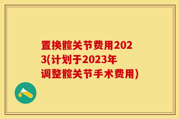 置换髋关节费用2023(计划于2023年调整髋关节手术费用)