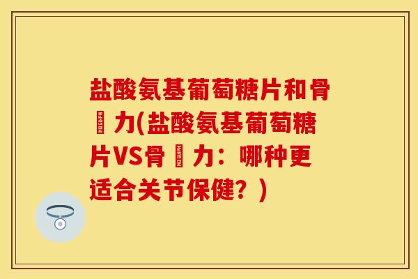 盐酸氨基葡萄糖片和骨維力(盐酸氨基葡萄糖片VS骨維力：哪种更适合关节保健？)-第1张图片-关节保镖