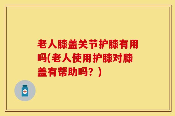 老人膝盖关节护膝有用吗(老人使用护膝对膝盖有帮助吗？)-第1张图片-关节保镖