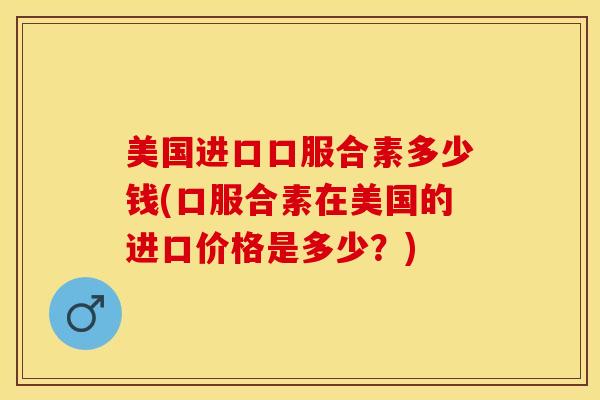 美国进口口服合素多少钱(口服合素在美国的进口价格是多少？)-第1张图片-关节保镖