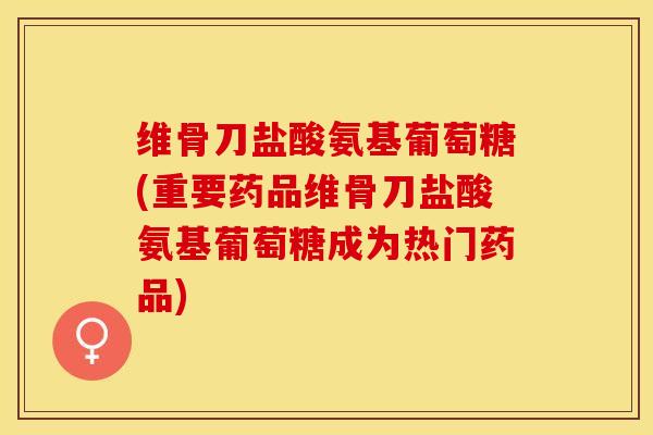 维骨刀盐酸氨基葡萄糖(重要药品维骨刀盐酸氨基葡萄糖成为热门药品)-第1张图片-关节保镖