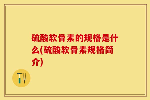 硫酸软骨素的规格是什么(硫酸软骨素规格简介)-第1张图片-关节保镖