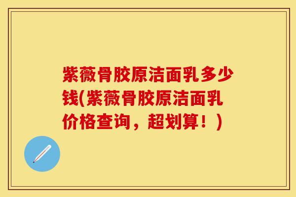 紫薇骨胶原洁面乳多少钱(紫薇骨胶原洁面乳价格查询，超划算！)