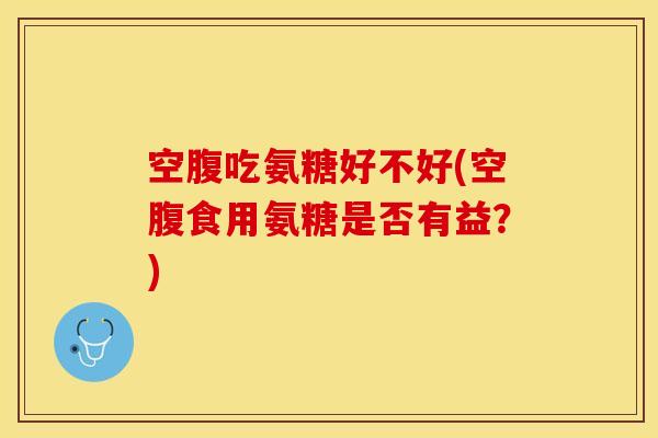 空腹吃氨糖好不好(空腹食用氨糖是否有益？)