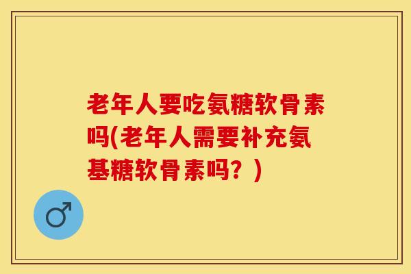 老年人要吃氨糖软骨素吗(老年人需要补充氨基糖软骨素吗？)-第1张图片-关节保镖