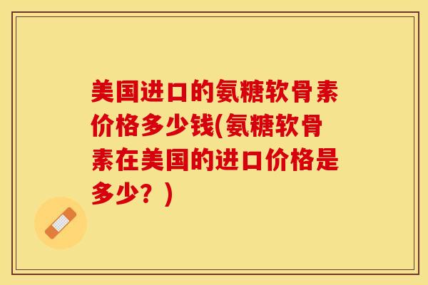 美国进口的氨糖软骨素价格多少钱(氨糖软骨素在美国的进口价格是多少？)