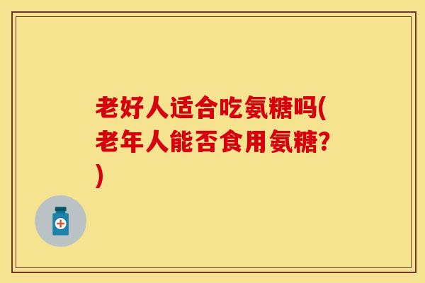 老好人适合吃氨糖吗(老年人能否食用氨糖？)-第1张图片-关节保镖
