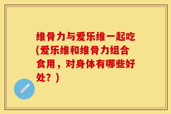 维骨力与爱乐维一起吃(爱乐维和维骨力组合食用，对身体有哪些好处？)