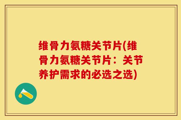 维骨力氨糖关节片(维骨力氨糖关节片：关节养护需求的必选之选)-第1张图片-关节保镖