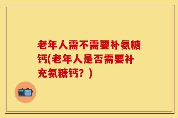 老年人需不需要补氨糖钙(老年人是否需要补充氨糖钙？)-第1张图片-关节保镖