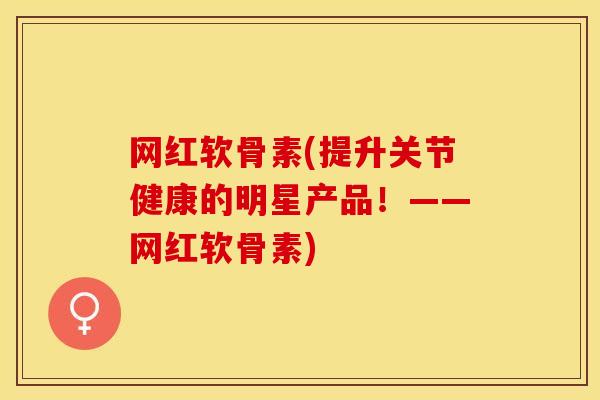网红软骨素(提升关节健康的明星产品！——网红软骨素)-第1张图片-关节保镖