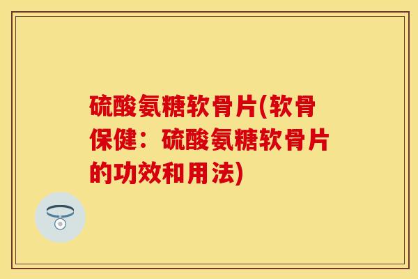 硫酸氨糖软骨片(软骨保健：硫酸氨糖软骨片的功效和用法)