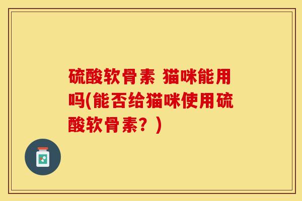 硫酸软骨素 猫咪能用吗(能否给猫咪使用硫酸软骨素？)-第1张图片-关节保镖