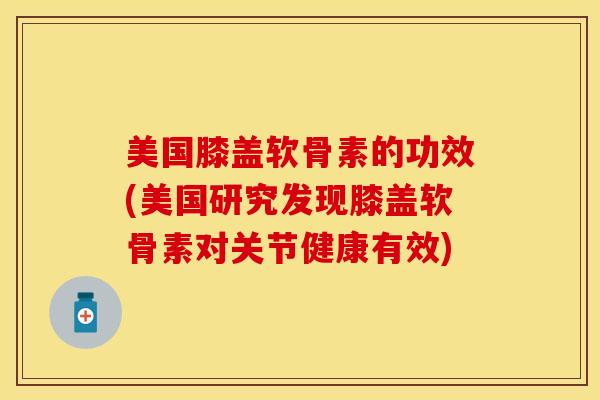 美国膝盖软骨素的功效(美国研究发现膝盖软骨素对关节健康有效)-第1张图片-关节保镖