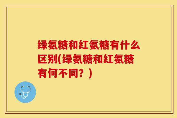 绿氨糖和红氨糖有什么区别(绿氨糖和红氨糖有何不同？)-第1张图片-关节保镖