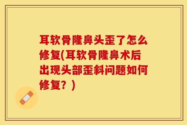 耳软骨隆鼻头歪了怎么修复(耳软骨隆鼻术后出现头部歪斜问题如何修复？)-第1张图片-关节保镖