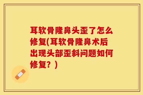 耳软骨隆鼻头歪了怎么修复(耳软骨隆鼻术后出现头部歪斜问题如何修复？)