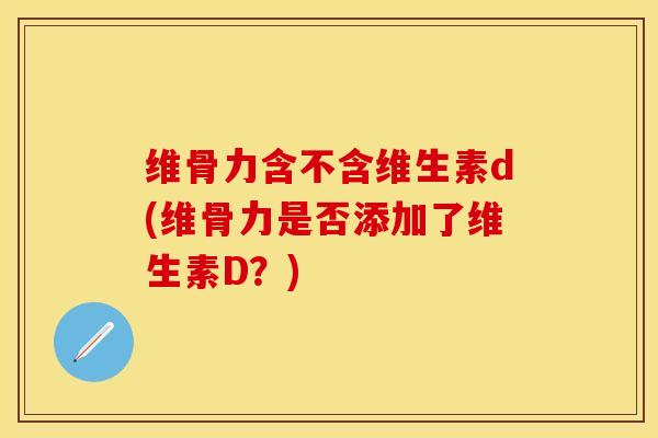 维骨力含不含维生素d(维骨力是否添加了维生素D？)