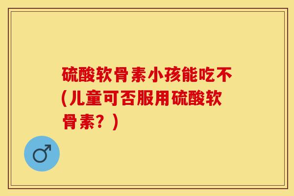 硫酸软骨素小孩能吃不(儿童可否服用硫酸软骨素？)-第1张图片-关节保镖