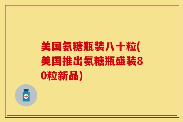 美国氨糖瓶装八十粒(美国推出氨糖瓶盛装80粒新品)