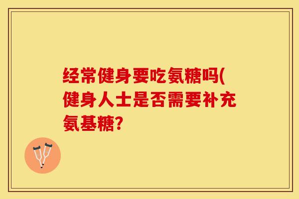经常健身要吃氨糖吗(健身人士是否需要补充氨基糖？-第1张图片-关节保镖