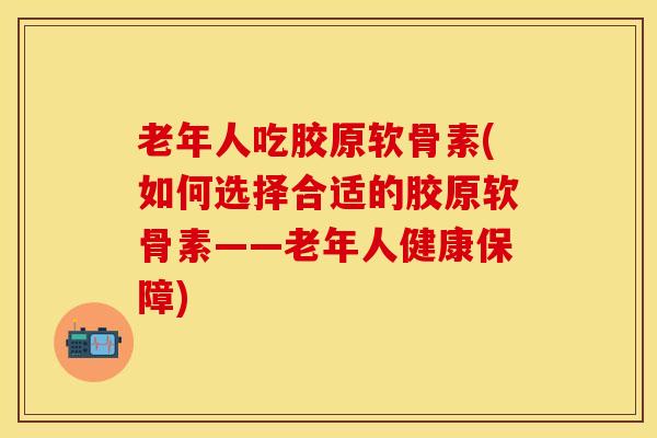 老年人吃胶原软骨素(如何选择合适的胶原软骨素——老年人健康保障)-第1张图片-关节保镖