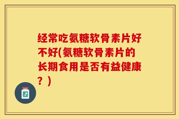 经常吃氨糖软骨素片好不好(氨糖软骨素片的长期食用是否有益健康？)