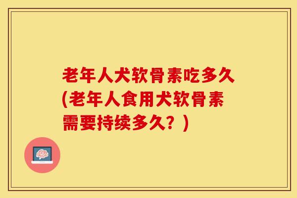 老年人犬软骨素吃多久(老年人食用犬软骨素需要持续多久？)