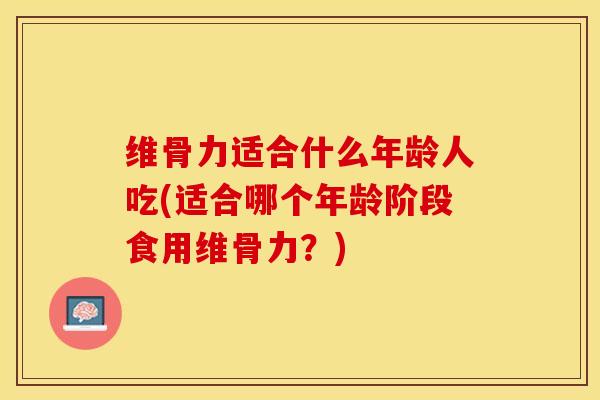 维骨力适合什么年龄人吃(适合哪个年龄阶段食用维骨力？)