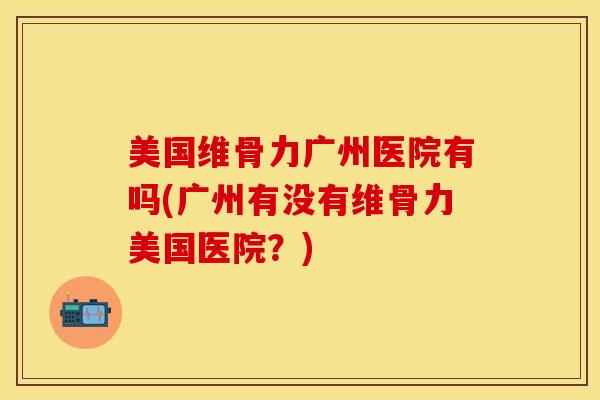 美国维骨力广州医院有吗(广州有没有维骨力美国医院？)-第1张图片-关节保镖