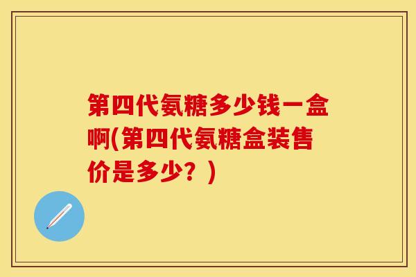 第四代氨糖多少钱一盒啊(第四代氨糖盒装售价是多少？)-第1张图片-关节保镖