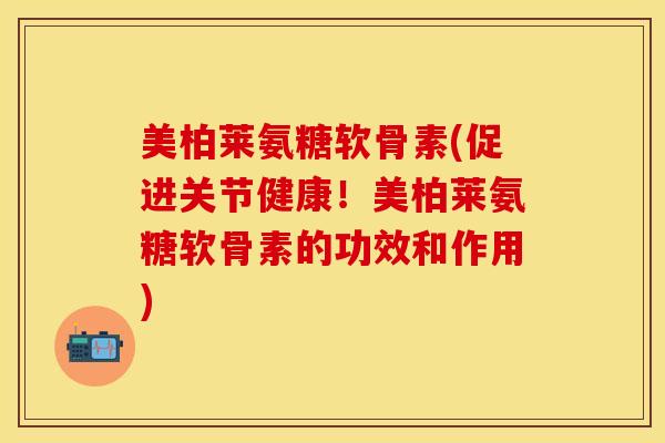 美柏莱氨糖软骨素(促进关节健康！美柏莱氨糖软骨素的功效和作用)-第1张图片-关节保镖