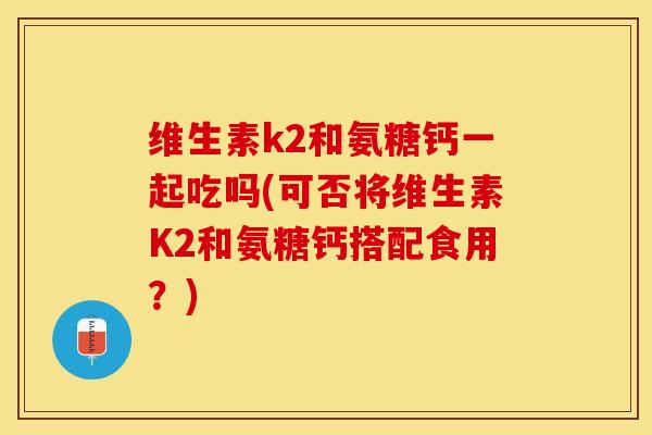 维生素k2和氨糖钙一起吃吗(可否将维生素K2和氨糖钙搭配食用？)-第1张图片-关节保镖