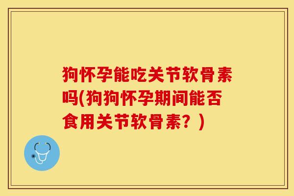 狗怀孕能吃关节软骨素吗(狗狗怀孕期间能否食用关节软骨素？)