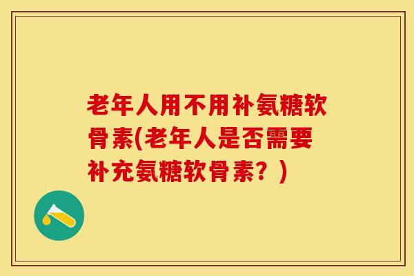 老年人用不用补氨糖软骨素(老年人是否需要补充氨糖软骨素？)