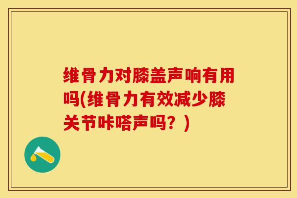 维骨力对膝盖声响有用吗(维骨力有效减少膝关节咔嗒声吗？)-第1张图片-关节保镖