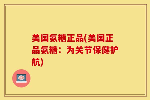 美国氨糖正品(美国正品氨糖：为关节保健护航)