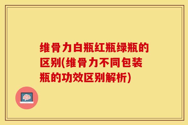 维骨力白瓶红瓶绿瓶的区别(维骨力不同包装瓶的功效区别解析)