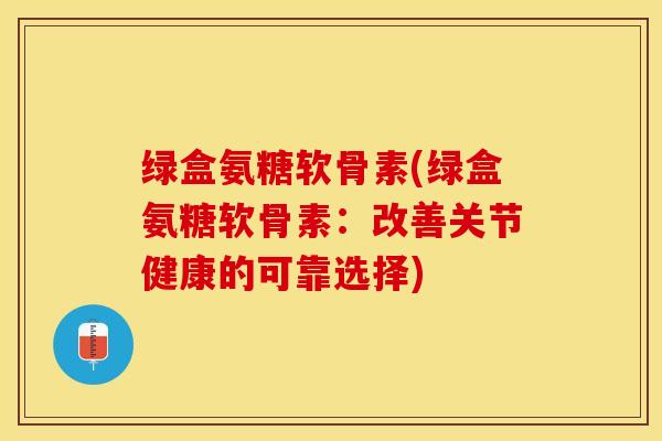 绿盒氨糖软骨素(绿盒氨糖软骨素：改善关节健康的可靠选择)-第1张图片-关节保镖