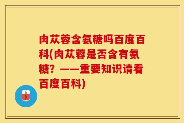 肉苁蓉含氨糖吗百度百科(肉苁蓉是否含有氨糖？——重要知识请看百度百科)-第1张图片-关节保镖