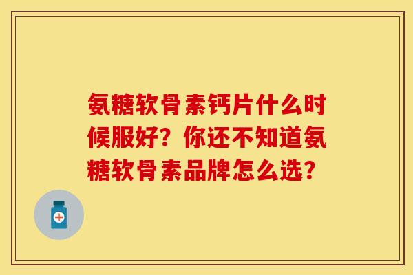 氨糖软骨素钙片什么时候服好？你还不知道氨糖软骨素品牌怎么选？