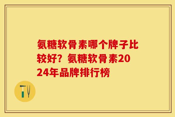 氨糖软骨素哪个牌子比较好？氨糖软骨素2024年品牌排行榜-第1张图片-关节保镖