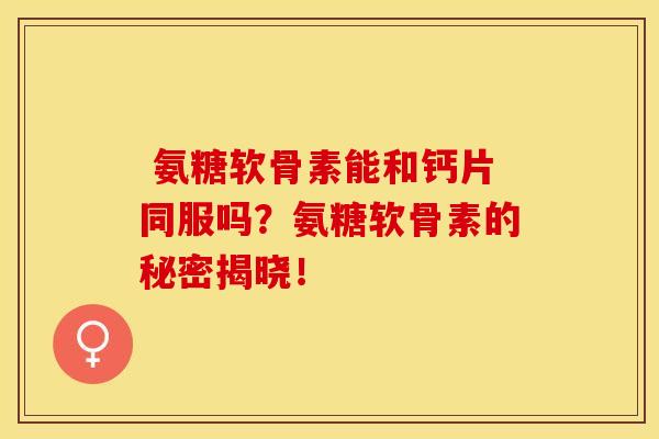  氨糖软骨素能和钙片同服吗？氨糖软骨素的秘密揭晓！-第1张图片-关节保镖