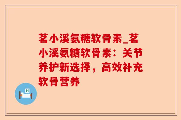 茗小溪氨糖软骨素_茗小溪氨糖软骨素：关节养护新选择，高效补充软骨营养-第1张图片-关节保镖