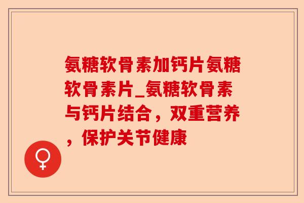 氨糖软骨素加钙片氨糖软骨素片_氨糖软骨素与钙片结合，双重营养，保护关节健康-第1张图片-关节保镖