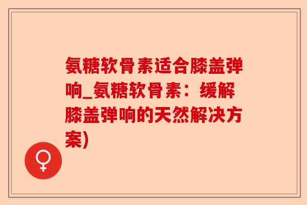 氨糖软骨素适合膝盖弹响_氨糖软骨素：缓解膝盖弹响的天然解决方案)